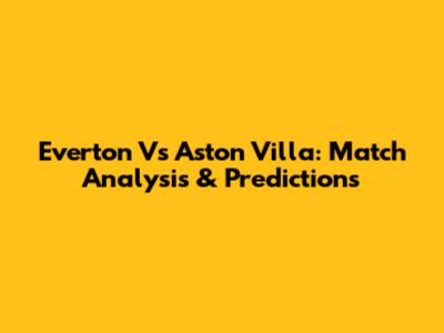 Everton Vs Aston Villa: Match Analysis & Predictions