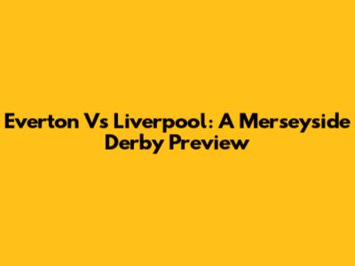 Everton Vs Liverpool: A Merseyside Derby Preview