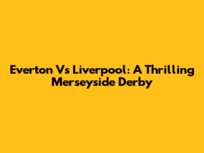 Everton Vs Liverpool: A Thrilling Merseyside Derby