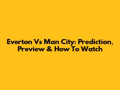Everton Vs Man City: Prediction, Preview & How To Watch
