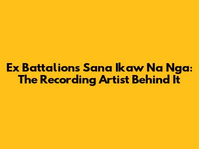 Ex Battalion's Sana Ikaw Na Nga: The Recording Artist Behind It