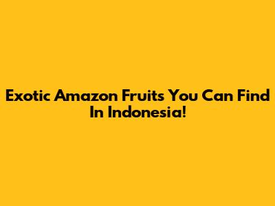 Exotic Amazon Fruits You Can Find In Indonesia!