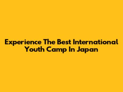 Experience The Best International Youth Camp In Japan