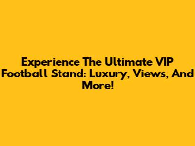 Experience The Ultimate VIP Football Stand: Luxury, Views, And More!