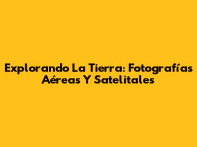Explorando La Tierra: Fotografías Aéreas Y Satelitales
