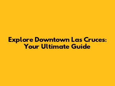 Explore Downtown Las Cruces: Your Ultimate Guide