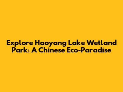 Explore Haoyang Lake Wetland Park: A Chinese Eco-Paradise