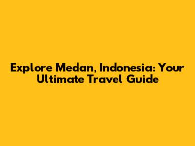 Explore Medan, Indonesia: Your Ultimate Travel Guide