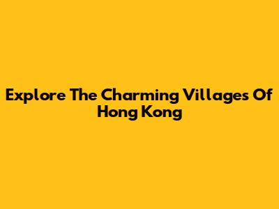 Explore The Charming Villages Of Hong Kong