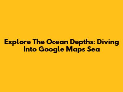 Explore The Ocean Depths: Diving Into Google Maps Sea