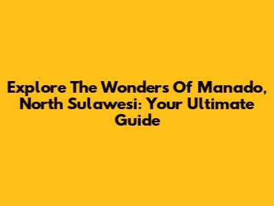 Explore The Wonders Of Manado, North Sulawesi: Your Ultimate Guide