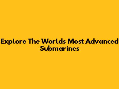 Explore The World's Most Advanced Submarines