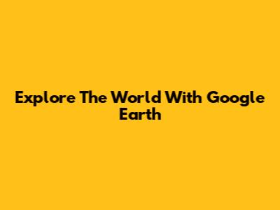 Explore The World With Google Earth
