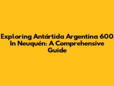 Exploring Antártida Argentina 600 In Neuquén: A Comprehensive Guide