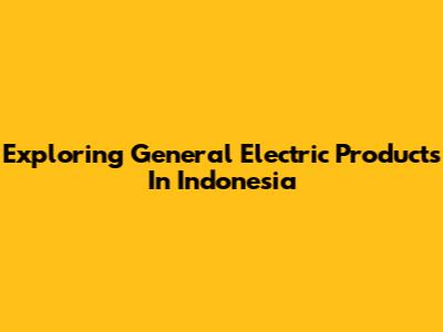 Exploring General Electric Products In Indonesia