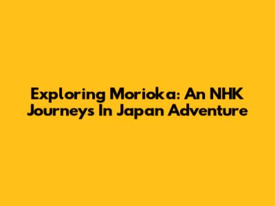 Exploring Morioka: An NHK Journeys In Japan Adventure