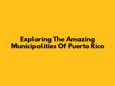 Exploring The Amazing Municipalities Of Puerto Rico