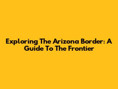 Exploring The Arizona Border: A Guide To The Frontier