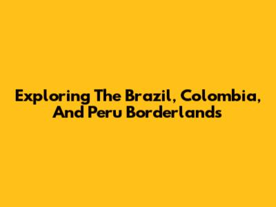Exploring The Brazil, Colombia, And Peru Borderlands