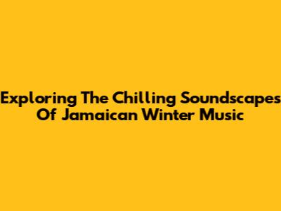 Exploring The Chilling Soundscapes Of Jamaican Winter Music