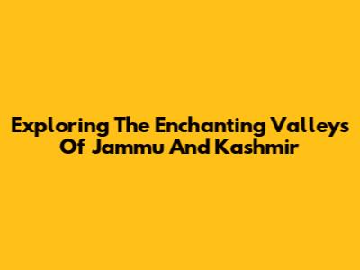 Exploring The Enchanting Valleys Of Jammu And Kashmir