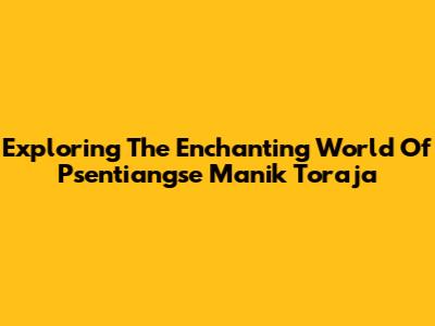 Exploring The Enchanting World Of Psentiangse Manik Toraja
