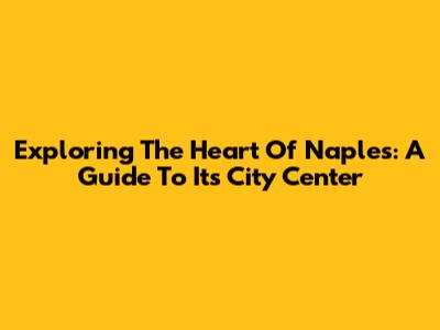 Exploring The Heart Of Naples: A Guide To Its City Center