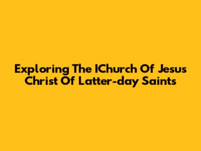 Exploring The IChurch Of Jesus Christ Of Latter-day Saints
