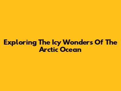 Exploring The Icy Wonders Of The Arctic Ocean