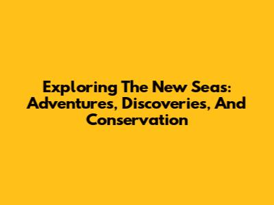 Exploring The New Seas: Adventures, Discoveries, And Conservation