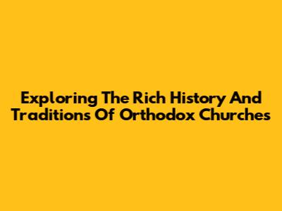 Exploring The Rich History And Traditions Of Orthodox Churches