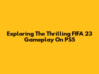 Exploring The Thrilling FIFA 23 Gameplay On PS5