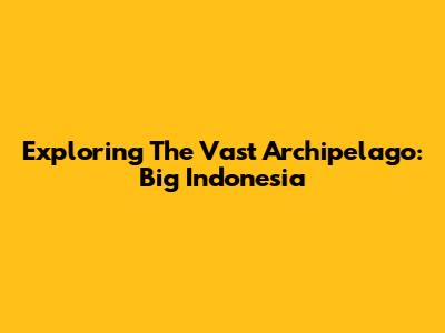 Exploring The Vast Archipelago: Big Indonesia