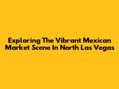 Exploring The Vibrant Mexican Market Scene In North Las Vegas