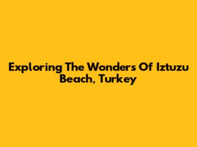 Exploring The Wonders Of Iztuzu Beach, Turkey
