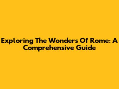 Exploring The Wonders Of Rome: A Comprehensive Guide