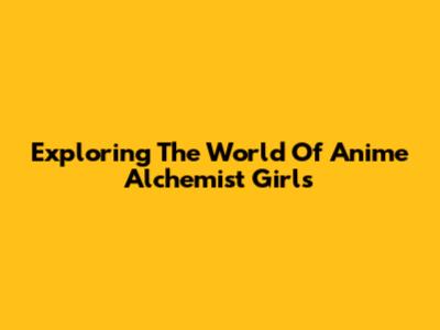 Exploring The World Of Anime Alchemist Girls