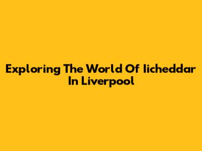 Exploring The World Of Iicheddar In Liverpool