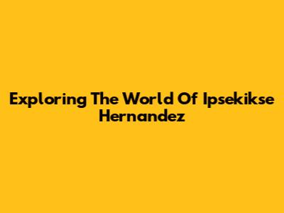 Exploring The World Of Ipsekikse Hernandez