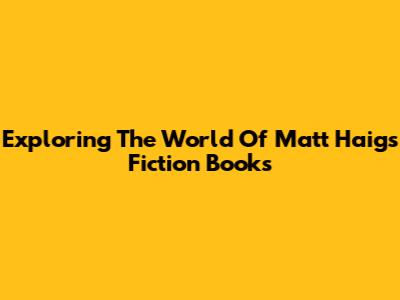 Exploring The World Of Matt Haig's Fiction Books