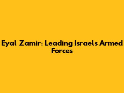 Eyal Zamir: Leading Israel's Armed Forces