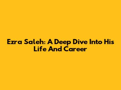 Ezra Saleh: A Deep Dive Into His Life And Career