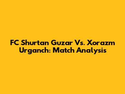 FC Shurtan Guzar Vs. Xorazm Urganch: Match Analysis