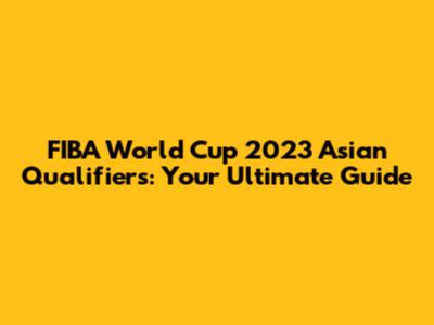 FIBA World Cup 2023 Asian Qualifiers: Your Ultimate Guide