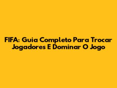 FIFA: Guia Completo Para Trocar Jogadores E Dominar O Jogo