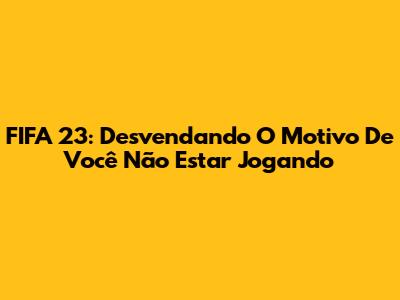 FIFA 23: Desvendando O Motivo De Você Não Estar Jogando