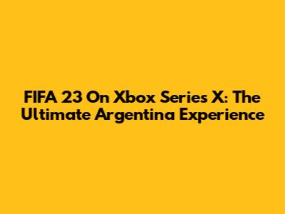 FIFA 23 On Xbox Series X: The Ultimate Argentina Experience