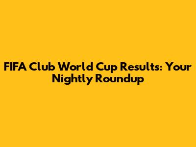 FIFA Club World Cup Results: Your Nightly Roundup