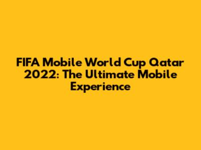 FIFA Mobile World Cup Qatar 2022: The Ultimate Mobile Experience