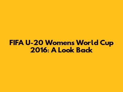FIFA U-20 Women's World Cup 2016: A Look Back